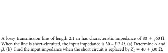 A lossy transmission line of length 2.1 m has characteristic impedance of 80 + j60.
When the line is short-circuited, the input impedance is 30-j12 2. (a) Determine a and
ẞ. (b) Find the input impedance when the short circuit is replaced by Z₁ = 40+ j30 N.