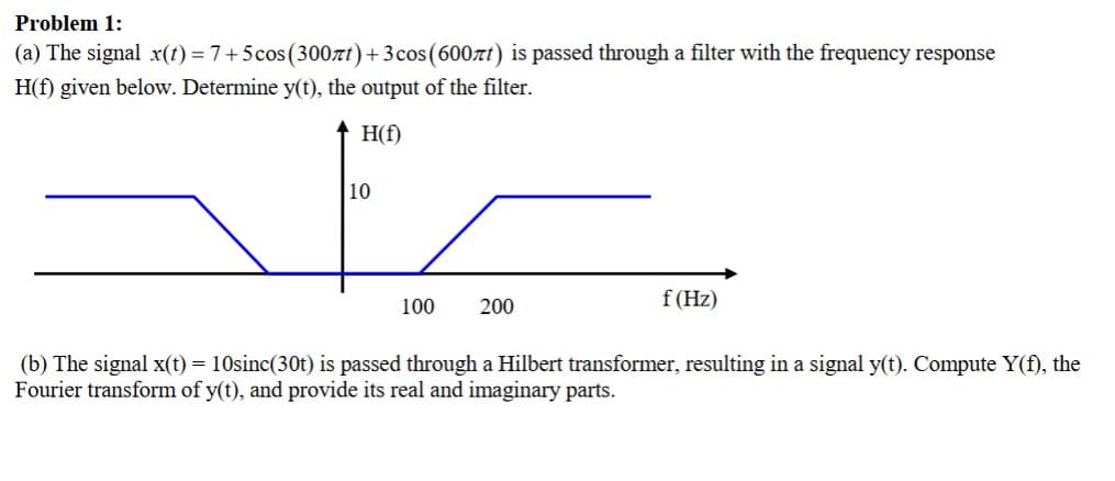 Problem 1:
(a) The signal x(t) = 7+5 cos(300лt)+3 cos(600лt) is passed through a filter with the frequency response
H(f) given below. Determine y(t), the output of the filter.
10
H(f)
100
200
f (Hz)
(b) The signal x(t) = 10sinc(30t) is passed through a Hilbert transformer, resulting in a signal y(t). Compute Y(f), the
Fourier transform of y(t), and provide its real and imaginary parts.