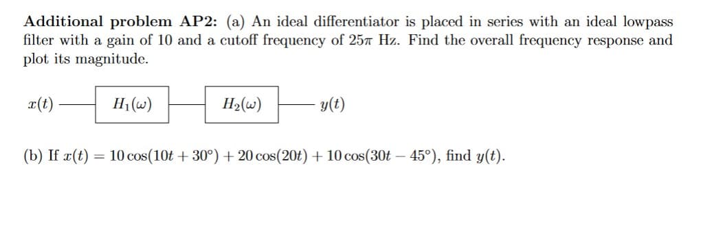 Additional problem AP2: (a) An ideal differentiator is placed in series with an ideal lowpass
filter with a gain of 10 and a cutoff frequency of 25 Hz. Find the overall frequency response and
plot its magnitude.
x(t)
H₁(w)
H₂(w)
y(t)
(b) If r(t) = 10 cos(10t +30°) +20 cos(20t) + 10 cos(30t – 45°), find y(t).