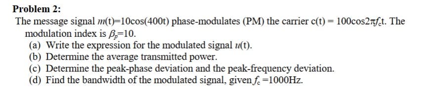 Problem 2:
The message signal m(t)=10cos(400t) phase-modulates (PM) the carrier c(t) = 100cos2лft. The
modulation index is ẞ=10.
(a) Write the expression for the modulated signal u(t).
(b) Determine the average transmitted power.
(c) Determine the peak-phase deviation and the peak-frequency deviation.
(d) Find the bandwidth of the modulated signal, given f. =1000Hz.