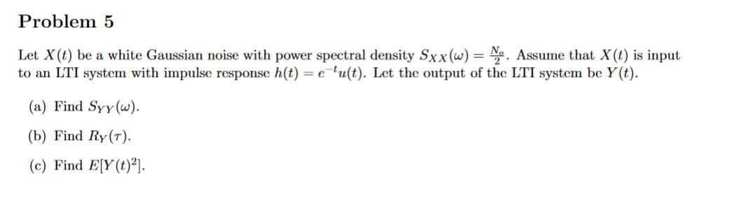 Problem 5
Let X(t) be a white Gaussian noise with power spectral density Sxx (w) = No. Assume that X(t) is input
to an LTI system with impulse response h(t) =etu(t). Let the output of the LTI system be y(t).
(a) Find Syy (w).
(b) Find Ry (T).
(c) Find E[Y(t)²].