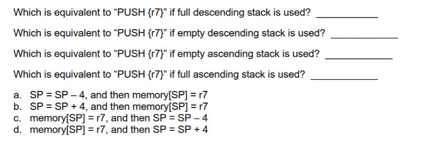 Which is equivalent to "PUSH {r7}" if full descending stack is used?
Which is equivalent to "PUSH {r7}" if empty descending stack is used?
Which is equivalent to "PUSH {r7}" if empty ascending stack is used?
Which is equivalent to "PUSH {r7}" if full ascending stack is used?
a. SP = SP-4, and then memory[SP] = r7
b. SP = SP + 4, and then memory[SP] = r7
c. memory[SP] = r7, and then SP = SP - 4
d. memory[SP]=r7, and then SP = SP + 4