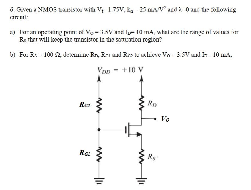 6. Given a NMOS transistor with V₁=1.75V, kn = 25 mA/V² and 2-0 and the following
circuit:
a) For an operating point of Vo = 3.5V and Iñ= 10 mA, what are the range of values for
Rs that will keep the transistor in the saturation region?
b) For Rs = 100 , determine RD, RG₁ and RG2 to achieve Vo = 3.5V and ID 10 mA,
VDD = +10 V
RG1
RG2
||₁
|1₁
Rp
Rs:
Vo