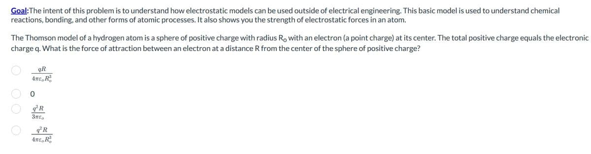 Goal:The intent of this problem is to understand how electrostatic models can be used outside of electrical engineering. This basic model is used to understand chemical
reactions, bonding, and other forms of atomic processes. It also shows you the strength of electrostatic forces in an atom.
The Thomson model of a hydrogen atom is a sphere of positive charge with radius Ro with an electron (a point charge) at its center. The total positive charge equals the electronic
charge q. What is the force of attraction between an electron at a distance R from the center of the sphere of positive charge?
OOOO
qR
4π€, Ro
O
q²R
3πEO
q²R
4π€, Ro