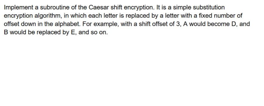 Implement a subroutine of the Caesar shift encryption. It is a simple substitution
encryption algorithm, in which each letter is replaced by a letter with a fixed number of
offset down in the alphabet. For example, with a shift offset of 3, A would become D, and
B would be replaced by E, and so on.