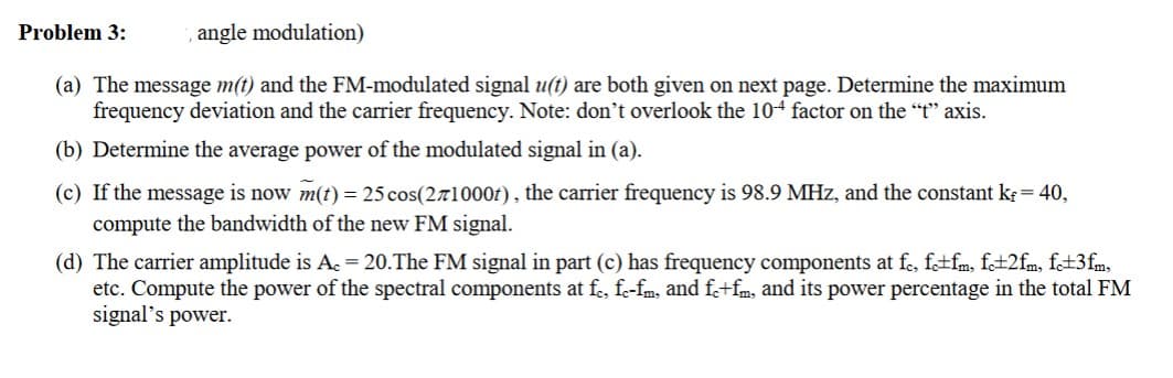 Problem 3:
angle modulation)
(a) The message m(t) and the FM-modulated signal u(t) are both given on next page. Determine the maximum
frequency deviation and the carrier frequency. Note: don't overlook the 10+ factor on the "t" axis.
(b) Determine the average power of the modulated signal in (a).
(c) If the message is now m(t) = 25 cos(271000t), the carrier frequency is 98.9 MHz, and the constant k = 40,
compute the bandwidth of the new FM signal.
(d) The carrier amplitude is A. = 20.The FM signal in part (c) has frequency components at fc, fc±fm, fc±2fm, fc±3fm,
etc. Compute the power of the spectral components at fc, fc-fm, and fc+fm, and its power percentage in the total FM
signal's power.