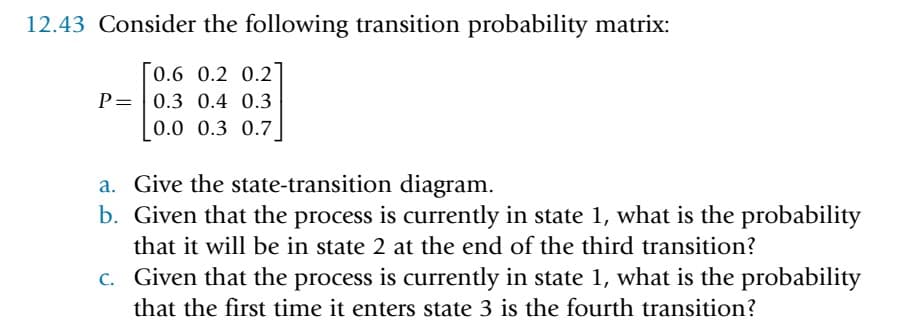 12.43 Consider the following transition probability matrix:
0.6 0.2 0.2
P= 0.3 0.4 0.3
0.0 0.3 0.7
a. Give the state-transition diagram.
b. Given that the process is currently in state 1, what is the probability
that it will be in state 2 at the end of the third transition?
c. Given that the process is currently in state 1, what is the probability
that the first time it enters state 3 is the fourth transition?