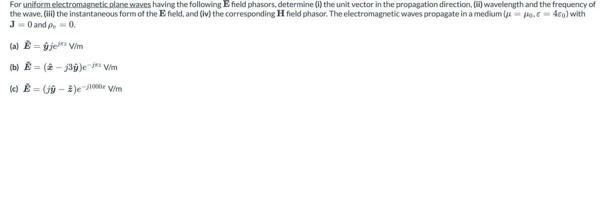 For uniform electromagnetic plane waves having the following E field phasors, determine (i) the unit vector in the propagation direction, (ii) wavelength and the frequency of
the wave, (iii) the instantaneous form of the E field, and (iv) the corresponding H field phasor. The electromagnetic waves propagate in a medium (= o, E = 40) with
J = 0 and p = 0.
(a) Ẽ = ĝjejz V/m
(b) E = (ê - j3y)e-j² V/m
(c) E = (jŷ – 2)e¯³
-j1000x
V/m