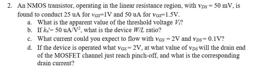 2. An NMOS transistor, operating in the linear resistance region, with VDS = 50 mV, is
found to conduct 25 uA for VGS-1V and 50 uA for VGs 1.5V.
a. What is the apparent value of the threshold voltage V₂?
If kn= 50 uA/V2, what is the device W/L ratio?
b.
c. What current could you expect to flow with VGS = 2V and VDS=0.1V?
d.
If the device is operated what VGs=2V, at what value of VDs will the drain end
of the MOSFET channel just reach pinch-off, and what is the corresponding
drain current?