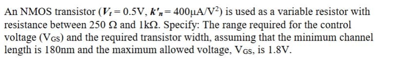An NMOS transistor (Vt = 0.5V, k'n = 400µA/V²) is used as a variable resistor with
resistance between 250 and 1k. Specify: The range required for the control
voltage (VGS) and the required transistor width, assuming that the minimum channel
length is 180nm and the maximum allowed voltage, VGs, is 1.8V.