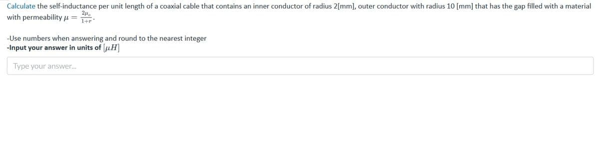 Calculate the self-inductance per unit length of a coaxial cable that contains an inner conductor of radius 2[mm], outer conductor with radius 10 [mm] that has the gap filled with a material
2μ0
with permeability μ =
1+r
-Use numbers when answering and round to the nearest integer
-Input your answer in units of [μH]
Type your answer...