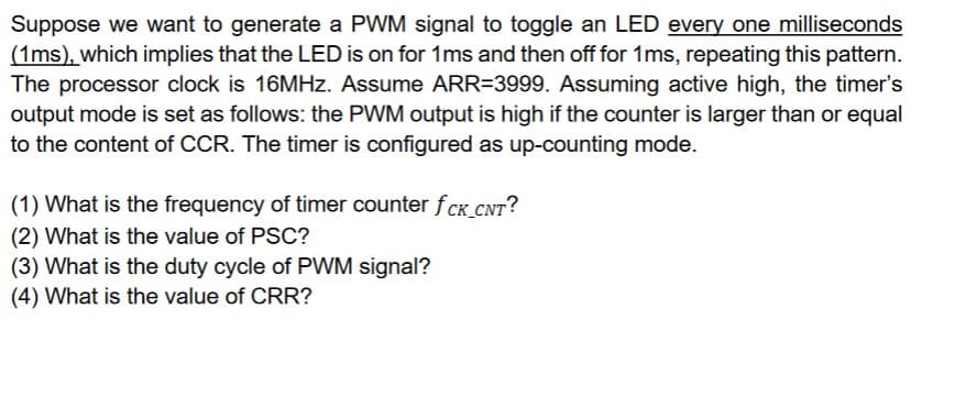 Suppose we want to generate a PWM signal to toggle an LED every one milliseconds
(1ms), which implies that the LED is on for 1ms and then off for 1ms, repeating this pattern.
The processor clock is 16MHz. Assume ARR=3999. Assuming active high, the timer's
output mode is set as follows: the PWM output is high if the counter is larger than or equal
to the content of CCR. The timer is configured as up-counting mode.
(1) What is the frequency of timer counter fCK_CNT?
(2) What is the value of PSC?
(3) What is the duty cycle of PWM signal?
(4) What is the value of CRR?