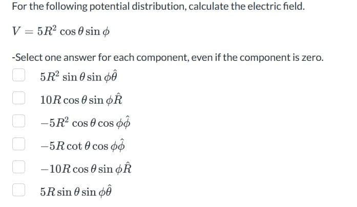 For the following potential distribution, calculate the electric field.
V = 5R² cos 0 sin o
-Select one answer for each component, even if the component is zero.
5R² sin sin p
10R cos sin OR
-5R² cos 0 cos o
-5R cot 0 cos p
-10R cos sin Â
5R sin 0 sin p