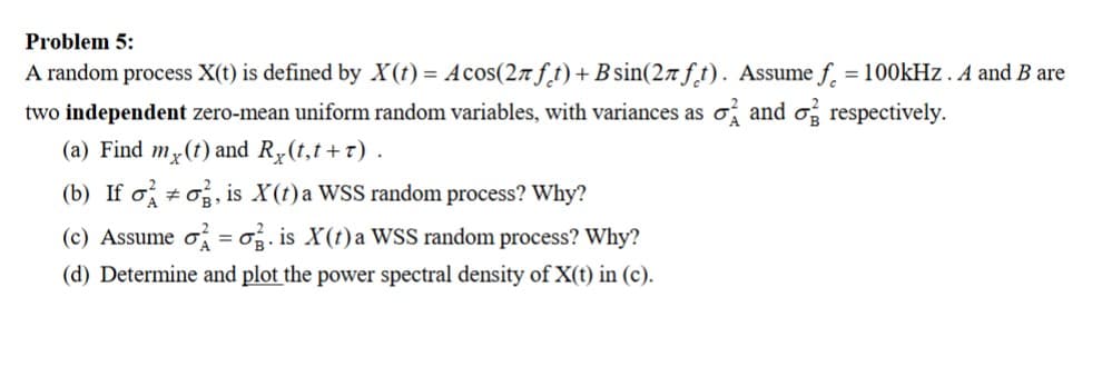 Problem 5:
A random process X(t) is defined by X(t) = Acos(2л ft) + B sin(2лft). Assume f = 100kHz. A and B are
two independent zero-mean uniform random variables, with variances as σ and σ respectively.
(a) Find mx(t) and Ry(t,t+r).
(b) If oσ, is X(t) a WSS random process? Why?
(c) Assume σ =σ. is X(t) a WSS random process? Why?
(d) Determine and plot the power spectral density of X(t) in (c).