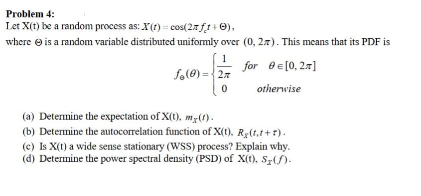 Problem 4:
Let X(t) be a random process as: X(t) = cos(2лft+),
where is a random variable distributed uniformly over (0, 2). This means that its PDF is
1
for Є[0,2]
fo()=2π
0
otherwise
(a) Determine the expectation of X(t), mx(t).
(b) Determine the autocorrelation function of X(t), Rx(t,t+t).
(c) Is X(t) a wide sense stationary (WSS) process? Explain why.
(d) Determine the power spectral density (PSD) of X(t), Sx(f).
