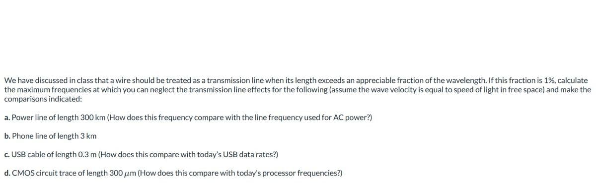 We have discussed in class that a wire should be treated as a transmission line when its length exceeds an appreciable fraction of the wavelength. If this fraction is 1%, calculate
the maximum frequencies at which you can neglect the transmission line effects for the following (assume the wave velocity is equal to speed of light in free space) and make the
comparisons indicated:
a. Power line of length 300 km (How does this frequency compare with the line frequency used for AC power?)
b. Phone line of length 3 km
c. USB cable of length 0.3 m (How does this compare with today's USB data rates?)
d. CMOS circuit trace of length 300 μm (How does this compare with today's processor frequencies?)