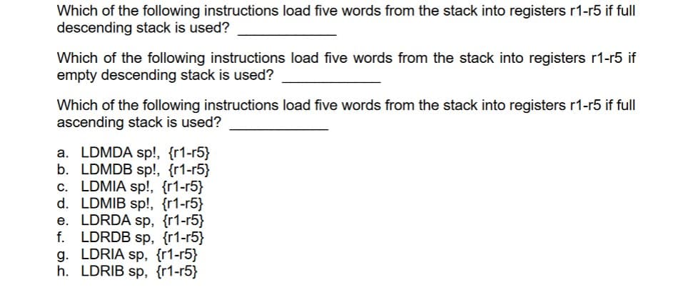 Which of the following instructions load five words from the stack into registers r1-r5 if full
descending stack is used?
Which of the following instructions load five words from the stack into registers r1-r5 if
empty descending stack is used?
Which of the following instructions load five words from the stack into registers r1-r5 if full
ascending stack is used?
a. LDMDA sp!, {r1-r5}
b. LDMDB sp!, {r1-r5}
c. LDMIA sp!, {r1-r5}
d. LDMIB sp!, {r1-r5}
e. LDRDA sp, {r1-r5}
f. LDRDB sp, {r1-r5}
g. LDRIA sp, {r1-r5}
h. LDRIB sp, {r1-r5}