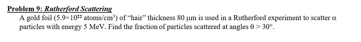 Problem 9: Rutherford Scattering
A gold foil (5.9×1022 atoms/cm³) of "hair" thickness 80 µm is used in a Rutherford experiment to scatter a
particles with energy 5 MeV. Find the fraction of particles scattered at angles 0 > 30°.