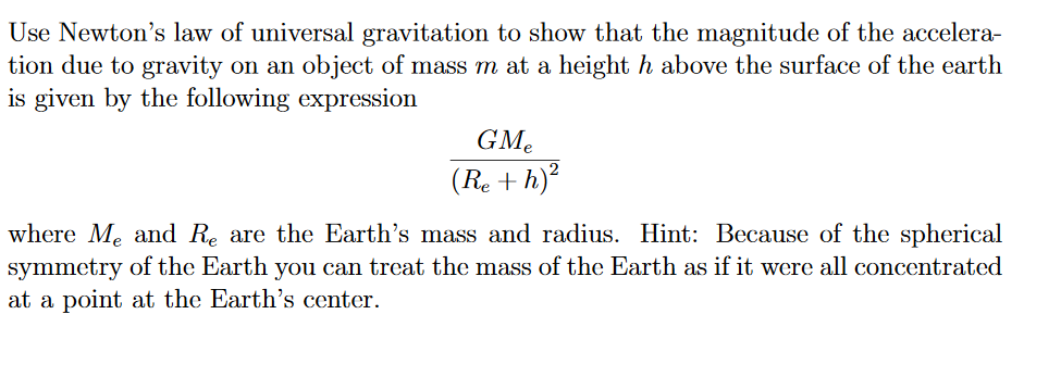 Use Newton's law of universal gravitation to show that the magnitude of the accelera-
tion due to gravity on an object of mass m at a height h above the surface of the earth
is given by the following expression
GMe
(Re + h)²
where Me and Re are the Earth's mass and radius. Hint: Because of the spherical
symmetry of the Earth you can treat the mass of the Earth as if it were all concentrated
at a point at the Earth's center.
