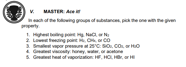 V.
MASTER: Ace it!
In each of the following groups of substances, pick the one with the given
property.
1. Highest boiling point: Hg, NaCl, or N2
2. Lowest freezing point: H2, CH4, or CO
3. Smallest vapor pressure at 25°C: SiO2, CO2, or H2O
4. Greatest viscosity: honey, water, or acetone
5. Greatest heat of vaporization: HF, HCI, HBr, or HI

