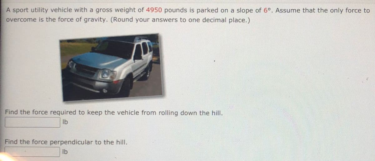 A sport utility vehicle with a gross weight of 4950 pounds is parked on a slope of 6°. Assume that the only force to
overcome is the force of gravity. (Round your answers to one decimal place.)
Find the force required to keep the vehicle from rolling down the hill.
Ib
Find the force perpendicular to the hill.
lb
