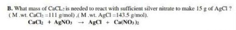 B. What mass of CACL: is needed to react with sufficient silver nitrate to make 15 g of AgCl ?
(M.wt. CaCl 111 g/mol),( M.wt. AgCl 143.5 g/mol).
CaCl + AgNOs AgCl + Ca(NOs )2
