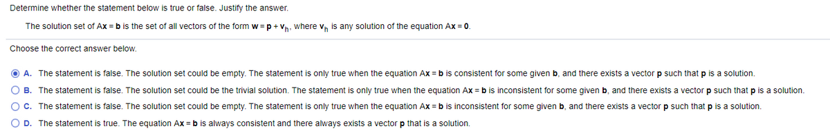 Determine whether the statement below is true or false. Justify the answer.
The solution set of Ax = b is the set of all vectors of the form w = p + Vn, where v, is any solution of the equation Ax = 0.
Choose the correct answer below.
O A. The statement is false. The solution set could be empty. The statement is only true when the equation Ax = b is consistent for some given b, and there exists a vector p such that p is a solution.
B. The statement is false. The solution set could be the trivial solution. The statement is only true when the equation Ax =b is inconsistent for some given b, and there exists a vector p such that p is a solution.
C. The statement is false. The solution set could be empty. The statement is only true when the equation Ax = b is inconsistent for some given b, and there exists a vector p such that p is a solution.
O D. The statement is true. The equation Ax = b is always consistent and there always exists a vector p that is a solution.
O O O C
