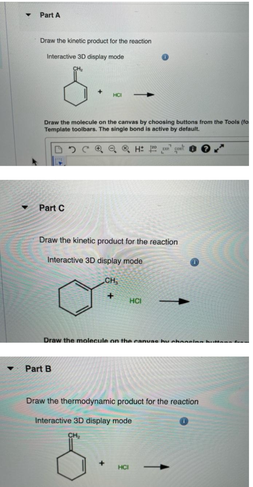 Part A
Draw the kinetic product for the reaction
Interactive 3D display mode
CH,
+
HCI
Draw the molecule on the canvas by choosing buttons from the Tools (fo
Template toolbars. The single bond is active by default.
O ® H 20 EXR CONT.
Part C
Draw the kinetic product for the reaction
Interactive 3D display mode
CH
HCI
Draw the molecule on the canvas hy cboosing h an f
Part B
Draw the thermodynamic product for the reaction
Interactive 3D display mode
CH2
HCI

