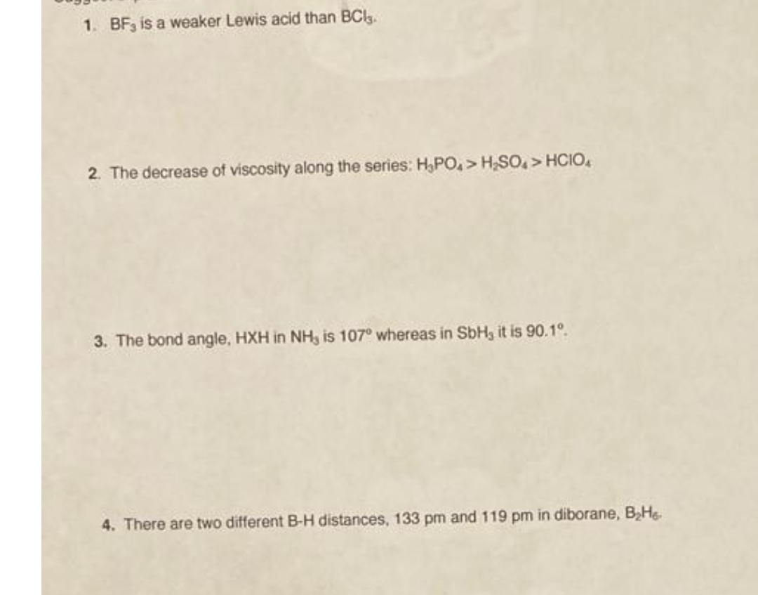 1. BF3 is a weaker Lewis acid than BClg.
2. The decrease of viscosity along the series: H,PO, > H,SO,> HCIO,
3. The bond angle, HXH in NH, is 107° whereas in SbH3 it is 90.1°.
4. There are two different B-H distances, 133 pm and 119 pm in diborane, BHe
