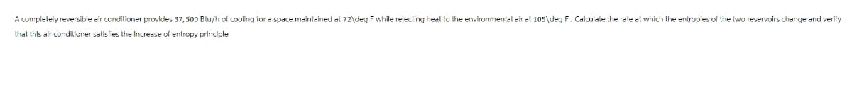 A completely reversible air conditioner provides 37,500 Btu/h of cooling for a space maintained at 72\deg F while rejecting heat to the environmental air at 105\deg F. Calculate the rate at which the entropies of the two reservoirs change and verify
that this air conditioner satisfies the Increase of entropy principle