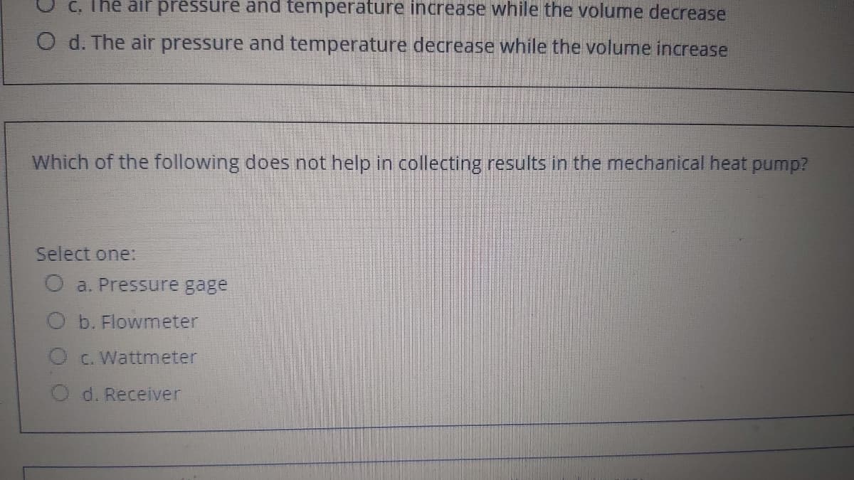 C, The air pressure and temperature increase while the volume decrease
O d. The air pressure and temperature decrease while the volume increase
Which of the following does not help in collecting results in the mechanical heat pump?
Select one:
O a. Pressure gage
b. Flowmeter
C. Wattmeter
O d. Receiver
