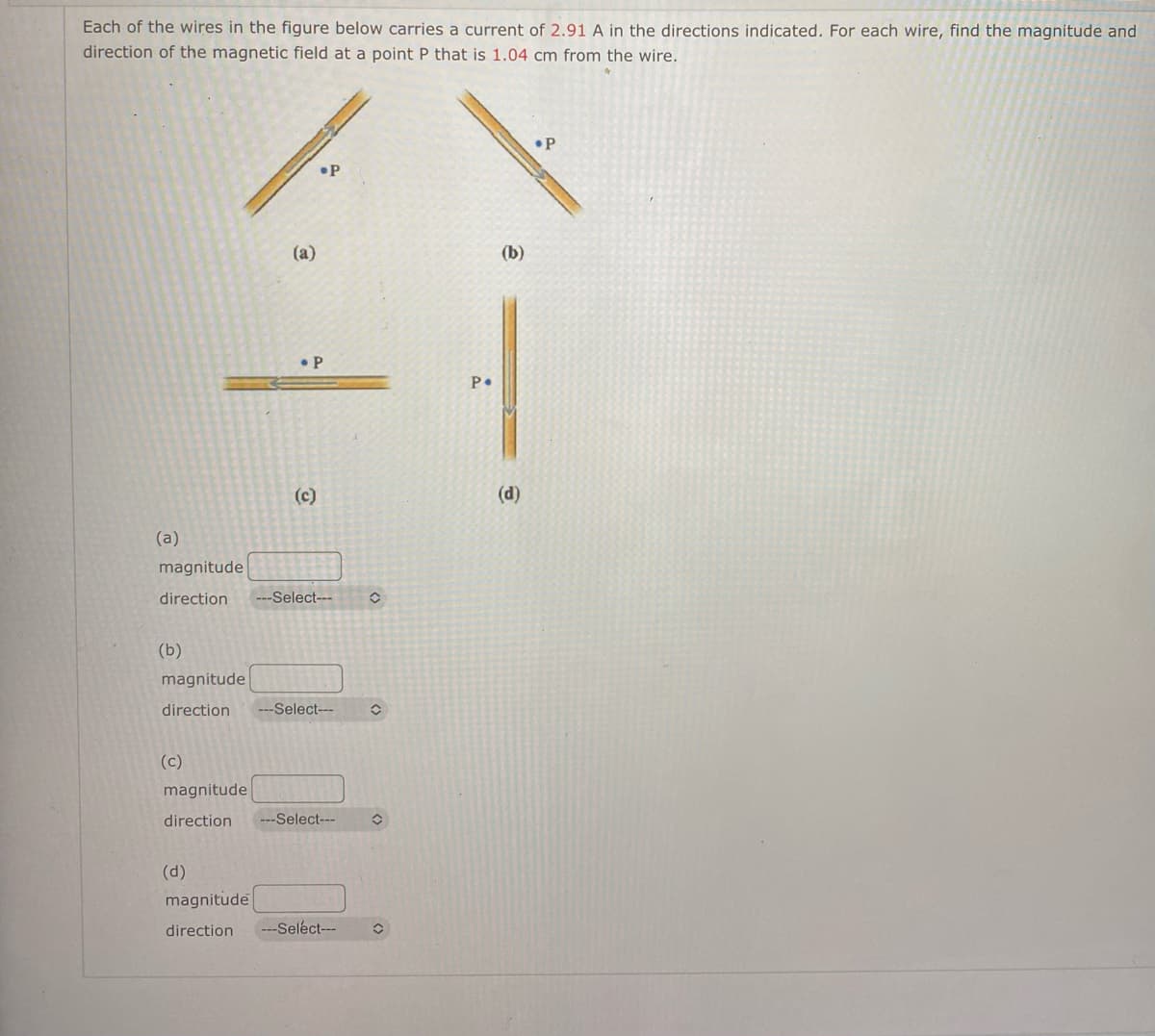 Each of the wires in the figure below carries a current of 2.91 A in the directions indicated. For each wire, find the magnitude and
direction of the magnetic field at a point P that is 1.04 cm from the wire.
P
.P
(a)
• P
(a)
magnitude
direction ---Select---
(b)
magnitude
direction ---Select---
(c)
magnitude
direction
-Select---
(d)
magnitude
direction ---Select---
î
P•
(b)
(d)