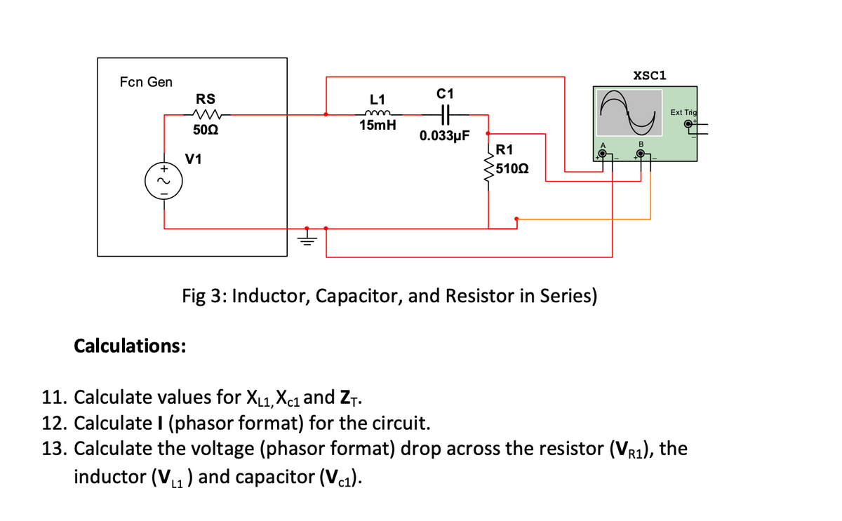 XSC1
Fcn Gen
C1
RS
L1
Ext Trig
502
15mH
0.033µF
R1
V1
+
5100
Fig 3: Inductor, Capacitor, and Resistor in Series)
Calculations:
11. Calculate values for X1,Xc1 and ZT.
12. Calculate I (phasor format) for the circuit.
13. Calculate the voltage (phasor format) drop across the resistor (VR1), the
inductor (V,) and capacitor (V1).
