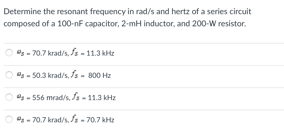 Determine the resonant frequency in rad/s and hertz of a series circuit
composed of a 100-nF capacitor, 2-mH inductor, and 200-W resistor.
@s = 70.7 krad/s, Is = 11.3 kHz
@g = 50.3 krad/s, Is =
800 Hz
@s = 556 mrad/s, Is = 11.3 kHz
@g = 70.7 krad/s, Is = 70.7 kHz
