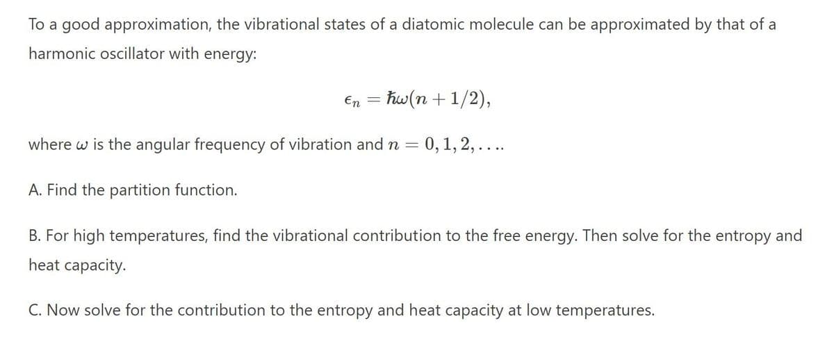 To a good approximation, the vibrational states of a diatomic molecule can be approximated by that of a
harmonic oscillator with energy:
En = hw(n + 1/2),
where w is the angular frequency of vibration and n =
= 0, 1, 2, ....
A. Find the partition function.
B. For high temperatures, find the vibrational contribution to the free energy. Then solve for the entropy and
heat capacity.
C. Now solve for the contribution to the entropy and heat capacity at low temperatures.
