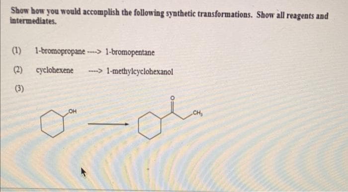 Show how you would accomplish the following synthetic transformations. Show all reagents and
intermediates.
(1) 1-bromopropane ---> 1-bromopentane
(2)
cyclohexene
----> 1-methylcyclohexanol
(3)
OH
CH,
