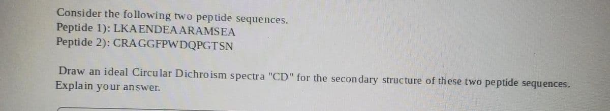 Consider the following two peptide sequences.
Peptide 1): LKAENDEAARAMSEA
Peptide 2): CRAGGFPWDQPGTSN
Draw an ideal Circu lar Dichroism spectra "CD" for the secondary structure of these two peptide sequences.
Explain your answer.
