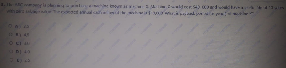 3. The ABC company is planning to putchase a machine known as machine X. Machine X would cost $40. 000 and would have a useful life of 10 years
with zero salvage value. The expected annual cash inflow of the machine is $10,000. What is payback period (as years) of machine X?
O A) 3,5
OB) 4,5
OC) 3,0
17160508
OD) 4,0
OE) 2,5
1180
1786058
1800

