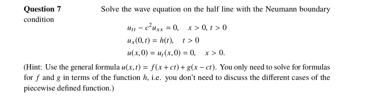 Question 7
Solve the wave equation on the half line with the Neumann boundary
condition
Utt – c²uxx = 0, x > 0, t > 0
и, (0, г) %3D h(t), 1>0
и(х,0) %3 и, (х,0) %3 0, х> 0.
(Hint: Use the general formula u(x, t) = f(x+ct)+g(x – ct). You only need to solve for formulas
for f and g in terms of the function h, i.e. you don't need to discuss the different cases of the
piecewise defined function.)
