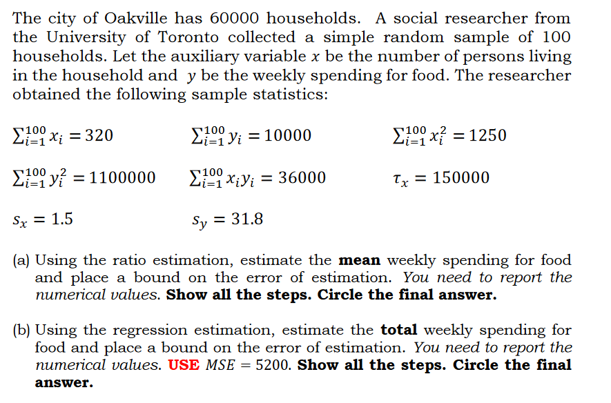The city of Oakville has 60000 households. A social researcher from
the University of Toronto collected a simple random sample of 100
households. Let the auxiliary variable x be the number of persons living
in the household and y be the weekly spending for food. The researcher
obtained the following sample statistics:
100
100
2 X; = 320
yi = 10000
E09 x? = 1250
100
E09 y? = 1100000
E00 x;y; = 36000
Ty = 150000
Sx = 1.5
Sy = 31.8
(a) Using the ratio estimation, estimate the mean weekly spending for food
and place a bound on the error of estimation. You need to report the
numerical values. Show all the steps. Circle the final answer.
(b) Using the regression estimation, estimate the total weekly spending for
food and place a bound on the error of estimation. You need to report the
numerical values. USE MSE = 5200. Show all the steps. Circle the final
answer.
