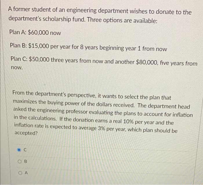 A former student of an engineering department wishes to donate to the
department's scholarship fund. Three options are available:
Plan A: $60,000 now
Plan B: $15,000 per year for 8 years beginning year 1 from now
Plan C: $50,000 three years from now and another $80,000, five years from
now.
From the department's perspective, it wants to select the plan that
maximizes the buying power of the dollars received. The department head
asked the engineering professor evaluating the plans to account for inflation
in the calculations. If the donation earns a real 10% per year and the
inflation rate is expected to average 3% per year, which plan should be
accepted?
O B
