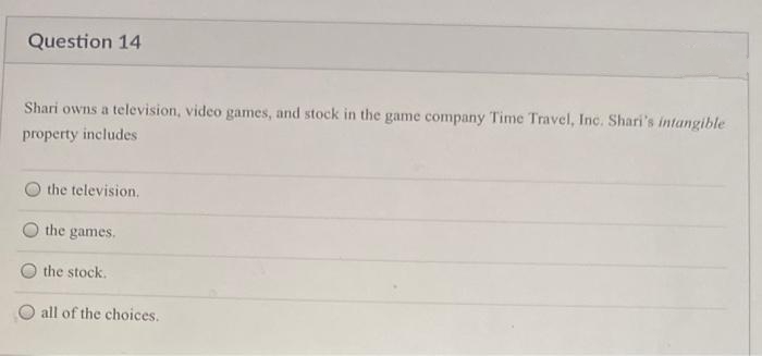 Question 14
Shari owns a television, video games, and stock in the game company Time Travel, Inc. Shari's /intangible
property includes
the television.
the games.
the stock.
O all of the choices.
