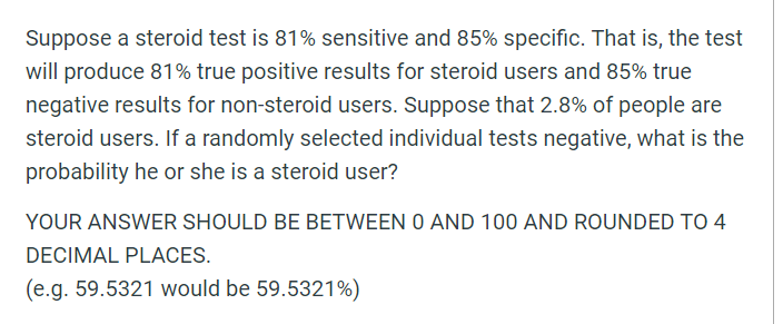 Suppose a steroid test is 81% sensitive and 85% specific. That is, the test
will produce 81% true positive results for steroid users and 85% true
negative results for non-steroid users. Suppose that 2.8% of people are
steroid users. If a randomly selected individual tests negative, what is the
probability he or she is a steroid user?
YOUR ANSWER SHOULD BE BETWEEN O AND 100 AND ROUNDED TO 4
DECIMAL PLACES.
(e.g. 59.5321 would be 59.5321%)
