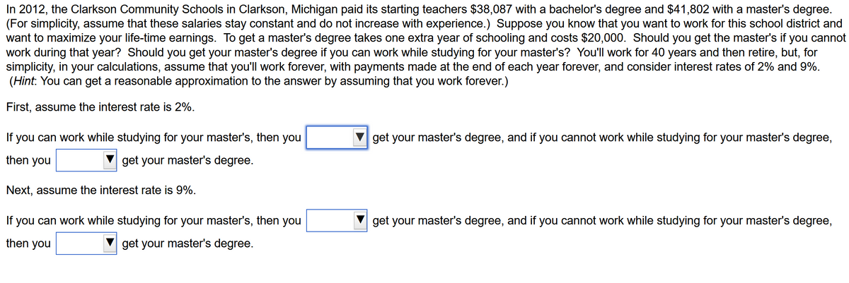 In 2012, the Clarkson Community Schools in Clarkson, Michigan paid its starting teachers $38,087 with a bachelor's degree and $41,802 with a master's degree.
(For simplicity, assume that these salaries stay constant and do not increase with experience.) Suppose you know that you want to work for this school district and
want to maximize your life-time earnings. To get a master's degree takes one extra year of schooling and costs $20,000. Should you get the master's if you cannot
work during that year? Should you get your master's degree if you can work while studying for your master's? You'll work for 40 years and then retire, but, for
simplicity, in your calculations, assume that you'll work forever, with payments made at the end of each year forever, and consider interest rates of 2% and 9%.
(Hint: You can get a reasonable approximation to the answer by assuming that you work forever.)
First, assume the interest rate is 2%.
If you can work while studying for your master's, then you
get your master's degree, and if you cannot work while studying for your master's degree,
then you
get your master's degree.
Next, assume the interest rate is 9%.
If you can work while studying for your master's, then you
get your master's degree, and if you cannot work while studying for your master's degree,
then you
get your master's degree.

