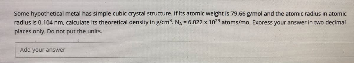 Some hypothetical metal has simple cubic crystal structure. If its atomic weight is 79.66 g/mol and the atomic radius in atomic
radius is 0.104 nm, calculate its theoretical density in g/cm³. NA = 6.022 x 1023 atoms/mo. Express your answer in two decimal
places only. Do not put the units.
Add your answer
