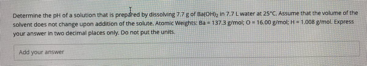 Determine the pH of a solution that is prepared by dissolving 7.7 g of Ba(OH), in 7.7 Lwater at 25°C. Assume that the volume of the
solvent does not change upon addition of the solute. Atomic Weights: Ba = 137.3 g/mol; O = 16.00 g/mol; H = 1.008 g/mol. Express
your answer in two decimal places only. Do not put the units.
Add your answer
