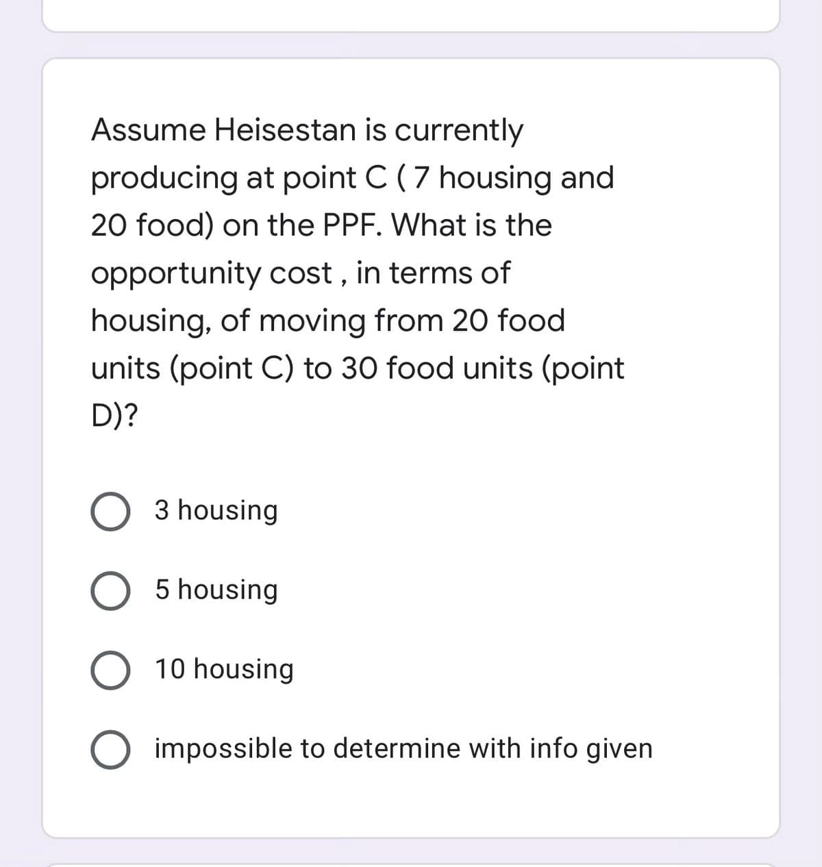 Assume Heisestan is currently
producing at point C (7 housing and
20 food) on the PPF. What is the
opportunity cost , in terms of
housing, of moving from 20 food
units (point C) to 30 food units (point
D)?
3 housing
O 5 housing
O 10 housing
O impossible to determine with info given
