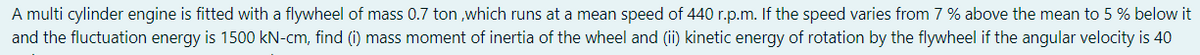 A multi cylinder engine is fitted with a flywheel of mass 0.7 ton ,which runs at a mean speed of 440 r.p.m. If the speed varies from 7 % above the mean to 5 % below it
and the fluctuation energy is 1500 kN-cm, find (i) mass moment of inertia of the wheel and (ii) kinetic energy of rotation by the flywheel if the angular velocity is 40
