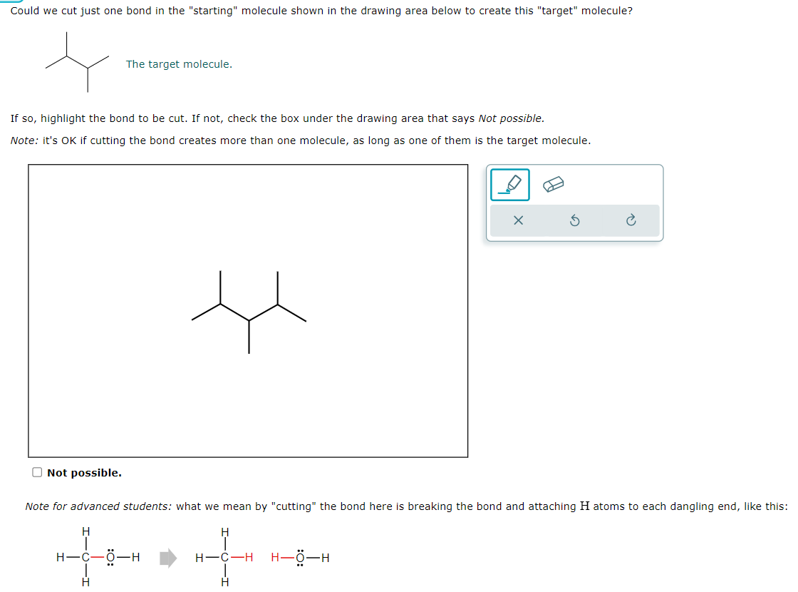 Could we cut just one bond in the "starting" molecule shown in the drawing area below to create this "target" molecule?
If so, highlight the bond to be cut. If not, check the box under the drawing area that says Not possible.
Note: it's OK if cutting the bond creates more than one molecule, as long as one of them is the target molecule.
Not possible.
The target molecule.
H
H
Note for advanced students: what we mean by "cutting" the bond here is breaking the bond and attaching H atoms to each dangling end, like this:
++*++
H
C-H H-ő-H
H
X
-Ö-H
S