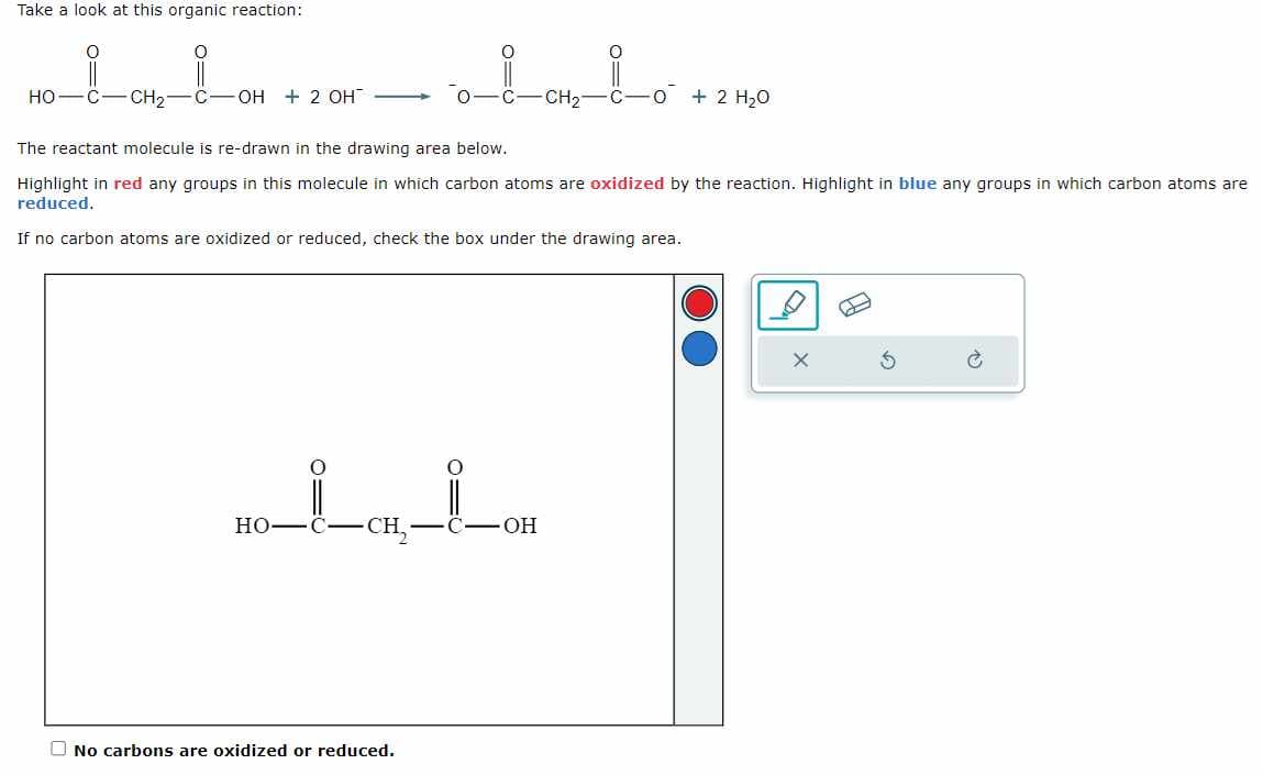 Take a look at this organic reaction:
O
HO C CH₂
C-OH + 2 OH
HO
imio
CH₂
The reactant molecule is re-drawn in the drawing area below.
Highlight in red any groups in this molecule in which carbon atoms are oxidized by the reaction. Highlight in blue any groups in which carbon atoms are
reduced.
If no carbon atoms are oxidized or reduced, check the box under the drawing area.
LCH_LOH
-CH₂
No carbons are oxidized or reduced.
C-O+ 2 H₂O
G